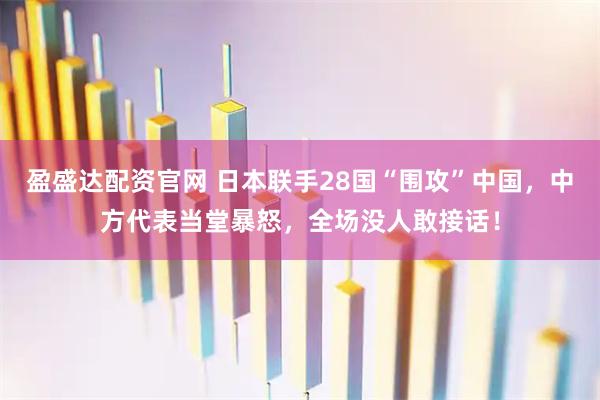 盈盛达配资官网 日本联手28国“围攻”中国，中方代表当堂暴怒，全场没人敢接话！