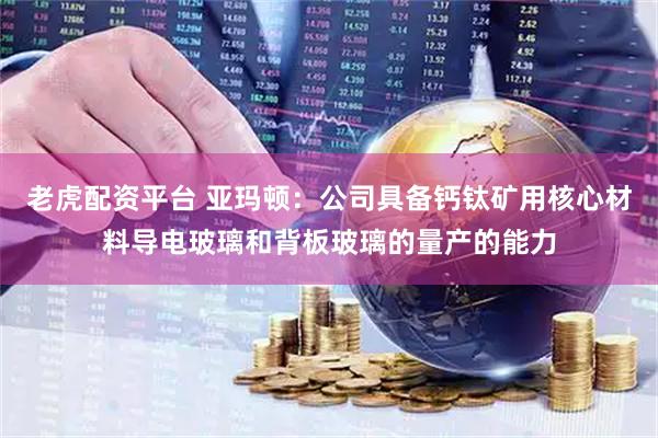 老虎配资平台 亚玛顿：公司具备钙钛矿用核心材料导电玻璃和背板玻璃的量产的能力