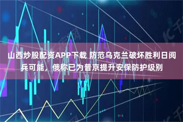山西炒股配资APP下载 防范乌克兰破坏胜利日阅兵可能，俄称已为普京提升安保防护级别